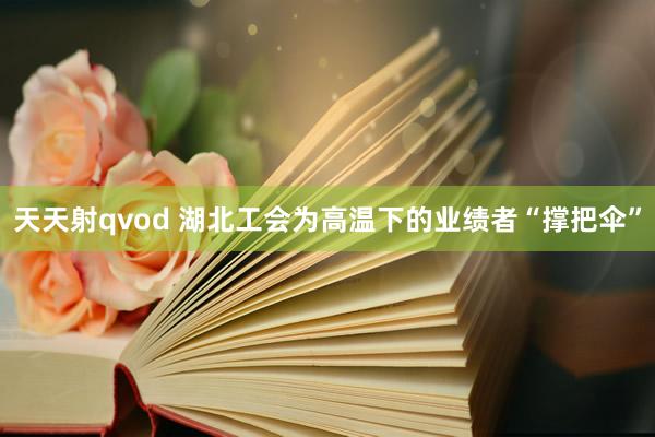 天天射qvod 湖北工会为高温下的业绩者“撑把伞”