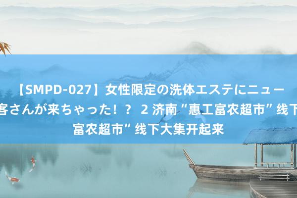 【SMPD-027】女性限定の洗体エステにニューハーフのお客さんが来ちゃった！？ 2 济南“惠工富农超市”线下大集开起来