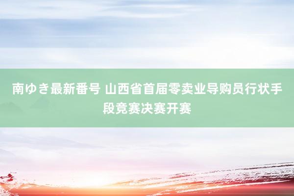 南ゆき最新番号 山西省首届零卖业导购员行状手段竞赛决赛开赛