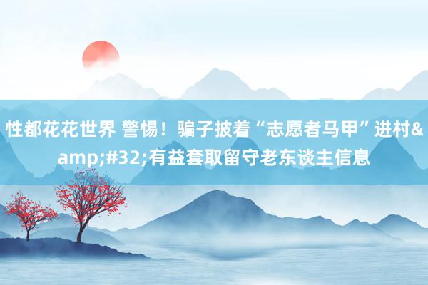 性都花花世界 警惕！骗子披着“志愿者马甲”进村&#32;有益套取留守老东谈主信息