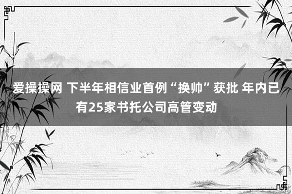 爱操操网 下半年相信业首例“换帅”获批 年内已有25家书托公司高管变动