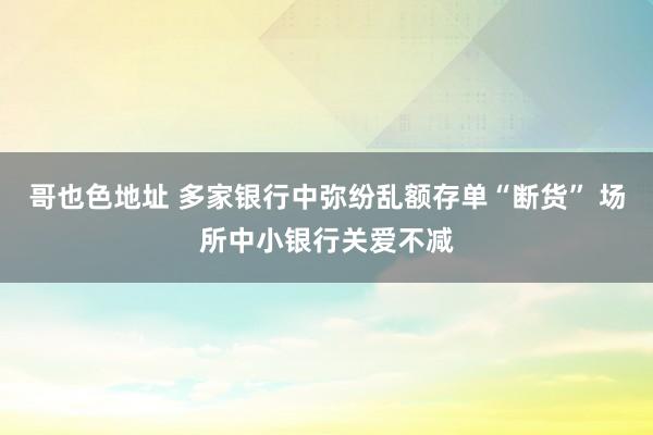 哥也色地址 多家银行中弥纷乱额存单“断货” 场所中小银行关爱不减
