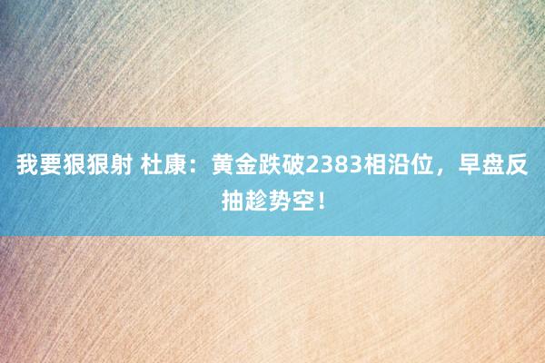我要狠狠射 杜康：黄金跌破2383相沿位，早盘反抽趁势空！