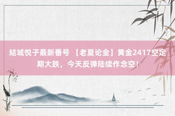 結城悦子最新番号 【老夏论金】黄金2417空定期大跌，今天反弹陆续作念空！