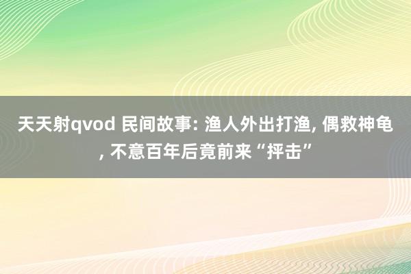 天天射qvod 民间故事: 渔人外出打渔， 偶救神龟， 不意百年后竟前来“抨击”