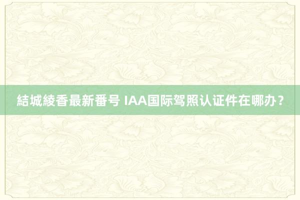 結城綾香最新番号 IAA国际驾照认证件在哪办？