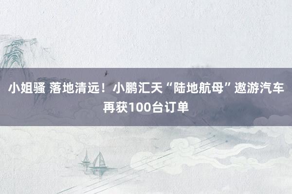 小姐骚 落地清远！小鹏汇天“陆地航母”遨游汽车再获100台订单