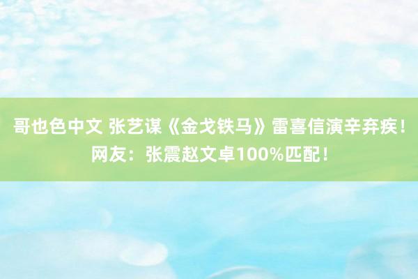 哥也色中文 张艺谋《金戈铁马》雷喜信演辛弃疾！网友：张震赵文卓100%匹配！