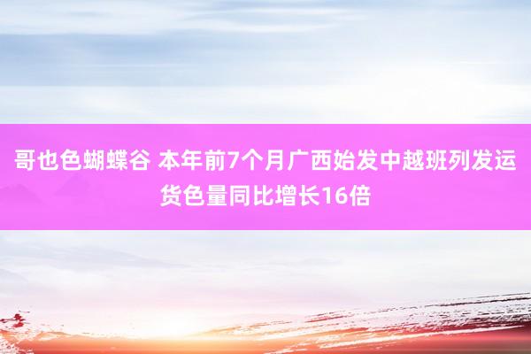 哥也色蝴蝶谷 本年前7个月广西始发中越班列发运货色量同比增长16倍