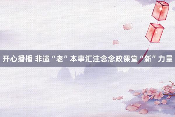 开心播播 非遗“老”本事汇注念念政课堂“新”力量