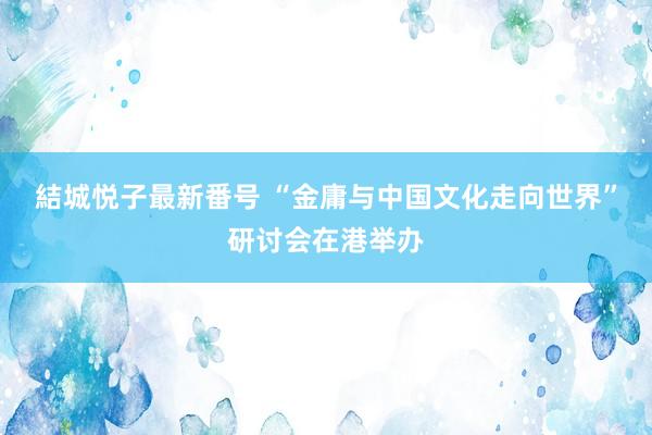 結城悦子最新番号 “金庸与中国文化走向世界”研讨会在港举办