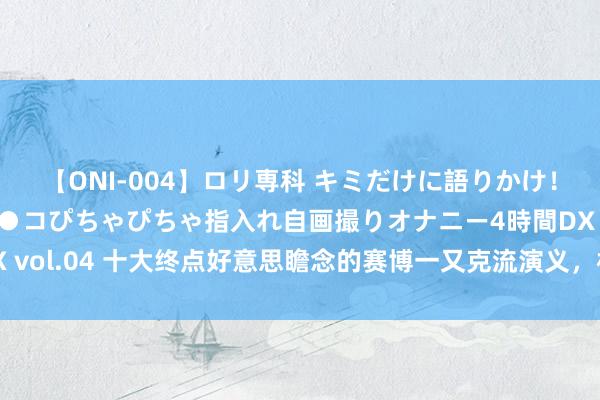 【ONI-004】ロリ専科 キミだけに語りかけ！ロリっ娘20人！オマ●コぴちゃぴちゃ指入れ自画撮りオナニー4時間DX vol.04 十大终点好意思瞻念的赛博一又克流演义，机械钢铁，科技魔法