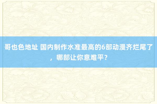 哥也色地址 国内制作水准最高的6部动漫齐烂尾了，哪部让你意难平？