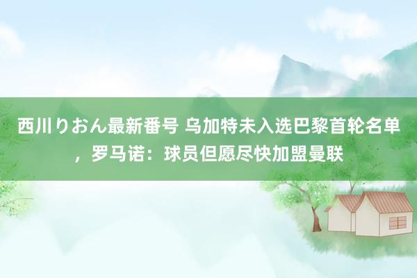 西川りおん最新番号 乌加特未入选巴黎首轮名单，罗马诺：球员但愿尽快加盟曼联