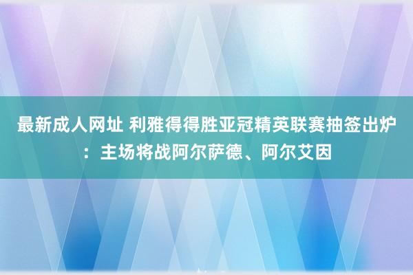 最新成人网址 利雅得得胜亚冠精英联赛抽签出炉：主场将战阿尔萨德、阿尔艾因