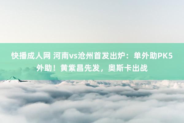 快播成人网 河南vs沧州首发出炉：单外助PK5外助！黄紫昌先发，奥斯卡出战