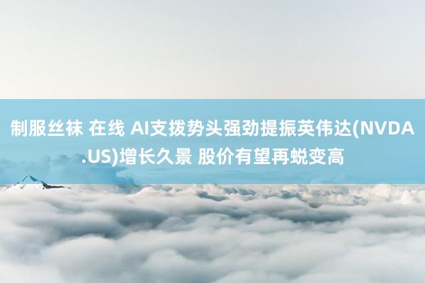 制服丝袜 在线 AI支拨势头强劲提振英伟达(NVDA.US)增长久景 股价有望再蜕变高