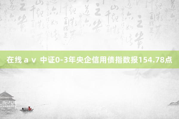 在线ａｖ 中证0-3年央企信用债指数报154.78点