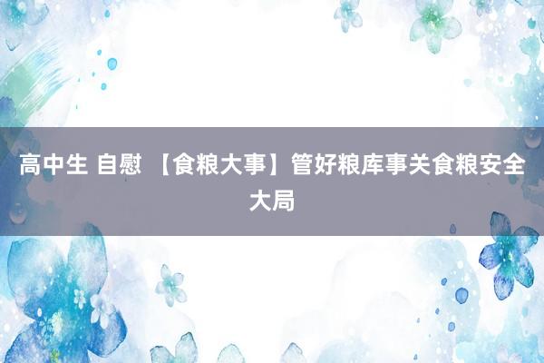 高中生 自慰 【食粮大事】管好粮库事关食粮安全大局