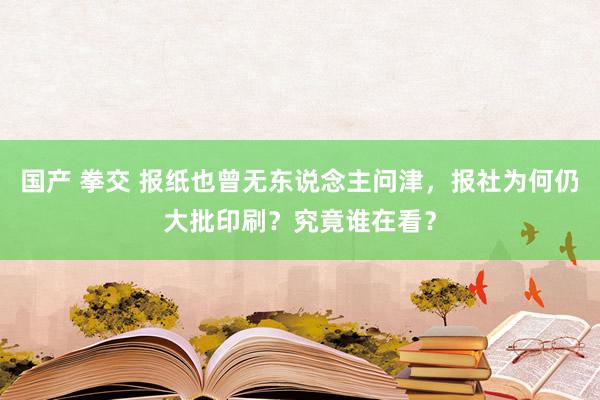 国产 拳交 报纸也曾无东说念主问津，报社为何仍大批印刷？究竟谁在看？