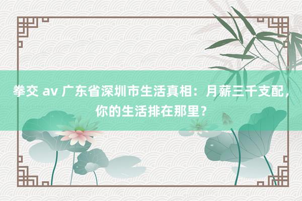 拳交 av 广东省深圳市生活真相：月薪三千支配，你的生活排在那里？