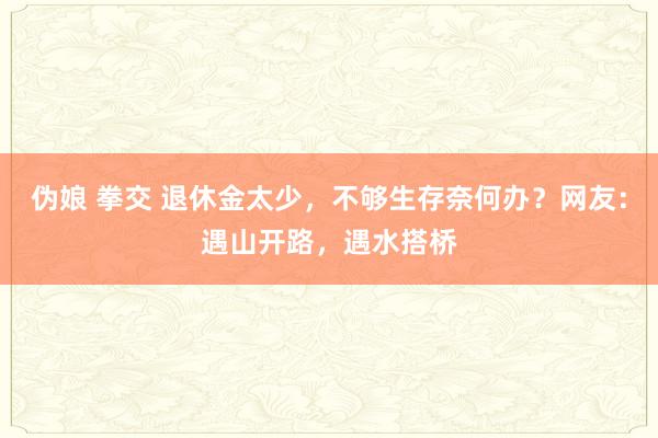 伪娘 拳交 退休金太少，不够生存奈何办？网友：遇山开路，遇水搭桥