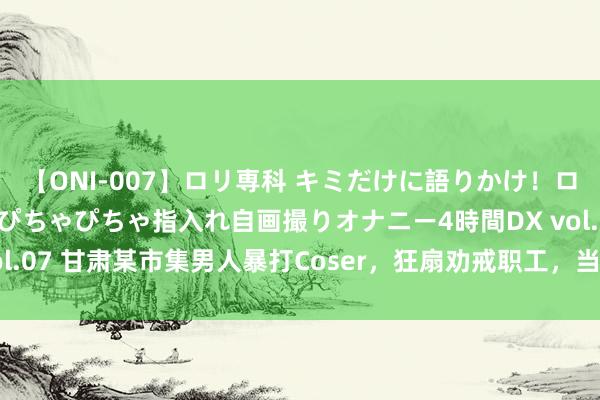 【ONI-007】ロリ専科 キミだけに語りかけ！ロリっ娘20人！オマ●コぴちゃぴちゃ指入れ自画撮りオナニー4時間DX vol.07 甘肃某市集男人暴打Coser，狂扇劝戒职工，当地修起，原因曝光！