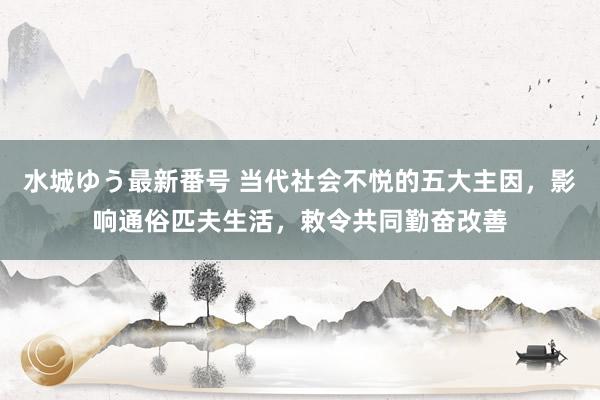 水城ゆう最新番号 当代社会不悦的五大主因，影响通俗匹夫生活，敕令共同勤奋改善