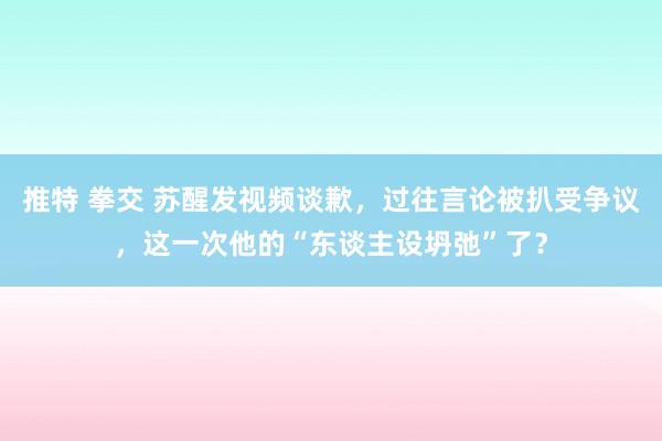 推特 拳交 苏醒发视频谈歉，过往言论被扒受争议，这一次他的“东谈主设坍弛”了？