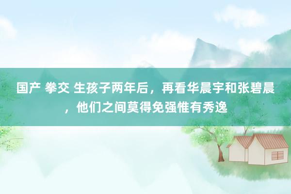 国产 拳交 生孩子两年后，再看华晨宇和张碧晨，他们之间莫得免强惟有秀逸