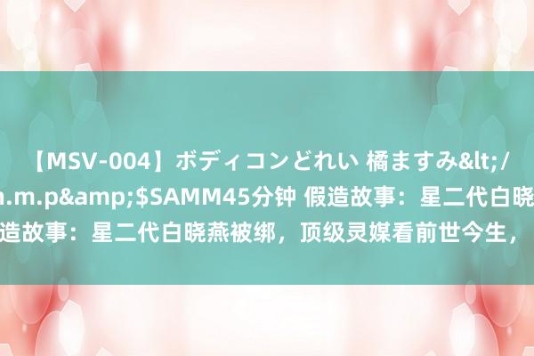 【MSV-004】ボディコンどれい 橘ますみ</a>1992-02-06h.m.p&$SAMM45分钟 假造故事：星二代白晓燕被绑，顶级灵媒看前世今生，“皆是因果轮回”