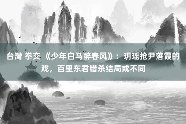 台灣 拳交 《少年白马醉春风》：玥瑶抢尹落霞的戏，百里东君错杀结局或不同