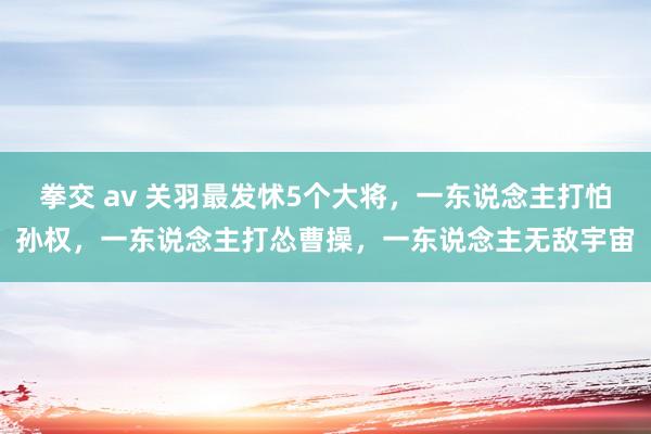 拳交 av 关羽最发怵5个大将，一东说念主打怕孙权，一东说念主打怂曹操，一东说念主无敌宇宙