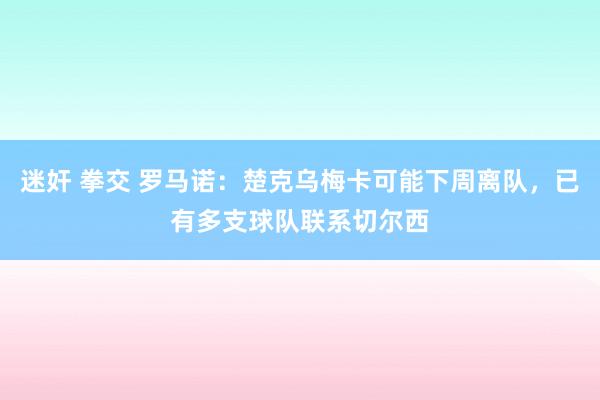 迷奸 拳交 罗马诺：楚克乌梅卡可能下周离队，已有多支球队联系切尔西
