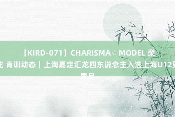 【KIRD-071】CHARISMA☆MODEL 梨々花 青训动态｜上海嘉定汇龙四东说念主入选上海U12男足