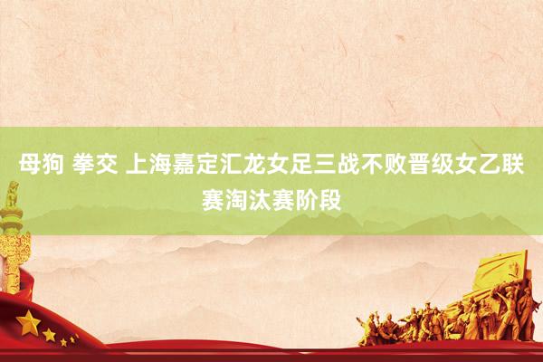 母狗 拳交 上海嘉定汇龙女足三战不败晋级女乙联赛淘汰赛阶段