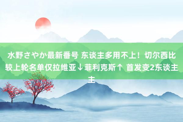 水野さやか最新番号 东谈主多用不上！切尔西比较上轮名单仅拉维亚↓菲利克斯↑ 首发变2东谈主