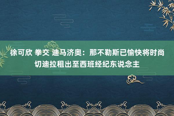 徐可欣 拳交 迪马济奥：那不勒斯已愉快将时尚切迪拉租出至西班经纪东说念主