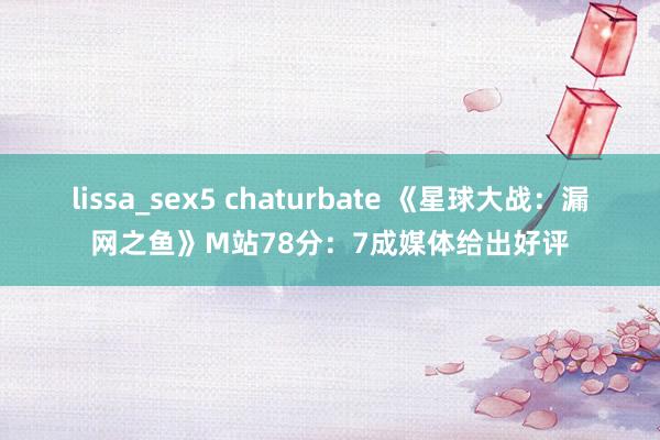 lissa_sex5 chaturbate 《星球大战:漏网之鱼》M站78分:7成媒体给出好评