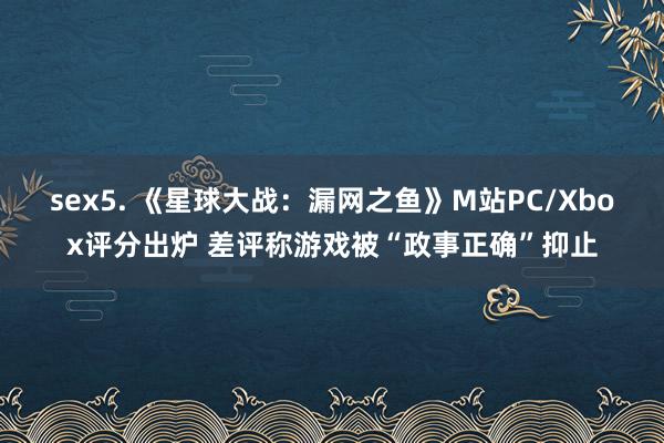 sex5. 《星球大战：漏网之鱼》M站PC/Xbox评分出炉 差评称游戏被“政事正确”抑止
