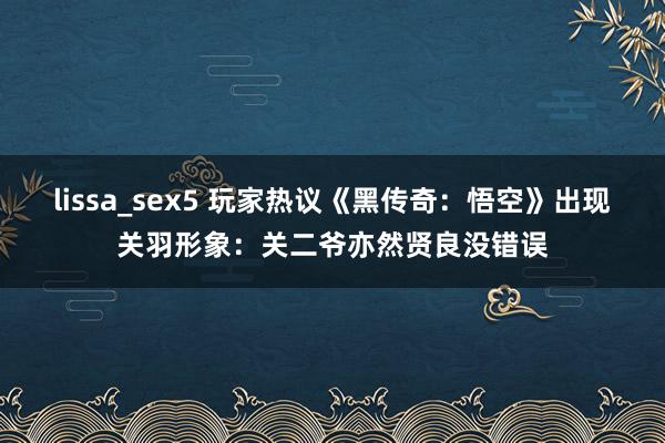 lissa_sex5 玩家热议《黑传奇：悟空》出现关羽形象：关二爷亦然贤良没错误