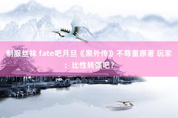 制服丝袜 fate吧月旦《黑外传》不尊重原著 玩家：比性转强吧？