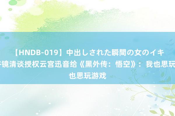 【HNDB-019】中出しされた瞬間の女のイキ顔 许镜清谈授权云宫迅音给《黑外传：悟空》：我也思玩游戏