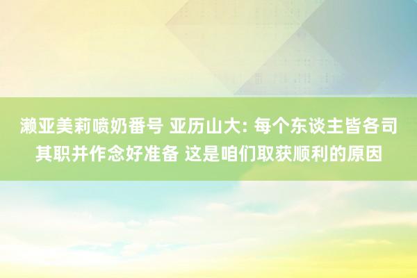 濑亚美莉喷奶番号 亚历山大: 每个东谈主皆各司其职并作念好准备 这是咱们取获顺利的原因