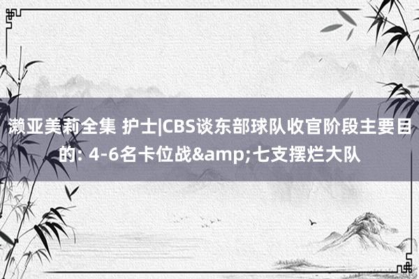 濑亚美莉全集 护士|CBS谈东部球队收官阶段主要目的: 4-6名卡位战&七支摆烂大队