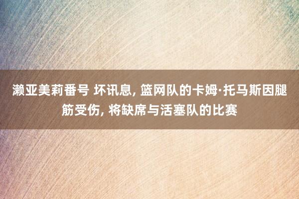 濑亚美莉番号 坏讯息， 篮网队的卡姆·托马斯因腿筋受伤， 将缺席与活塞队的比赛