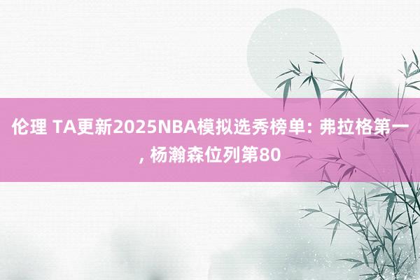 伦理 TA更新2025NBA模拟选秀榜单: 弗拉格第一， 杨瀚森位列第80