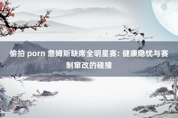 偷拍 porn 詹姆斯缺席全明星赛: 健康隐忧与赛制窜改的碰撞