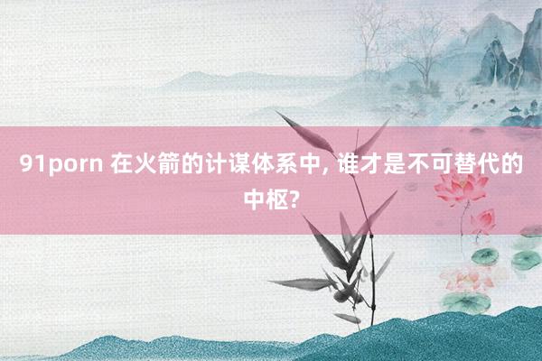 91porn 在火箭的计谋体系中， 谁才是不可替代的中枢?