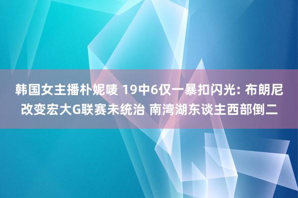 韩国女主播朴妮唛 19中6仅一暴扣闪光: 布朗尼改变宏大G联赛未统治 南湾湖东谈主西部倒二